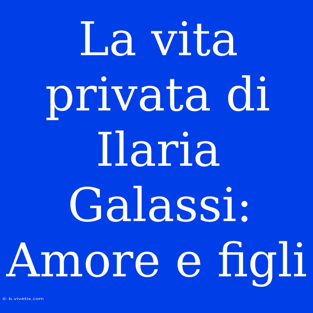 La Vita Privata Di Ilaria Galassi: Amore E Figli