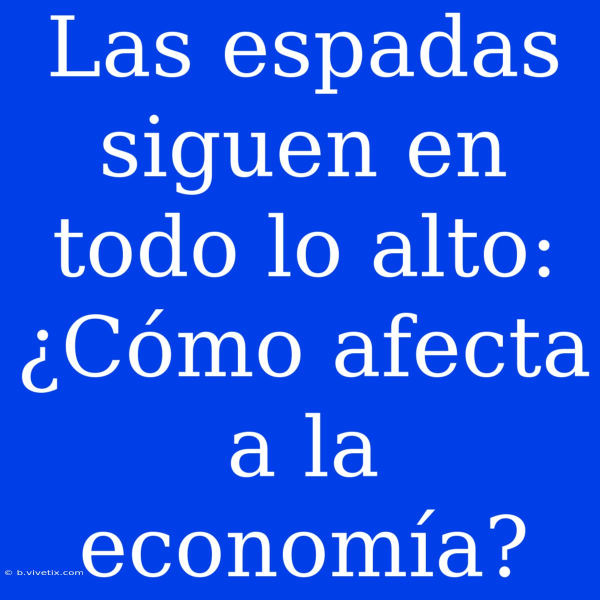 Las Espadas Siguen En Todo Lo Alto: ¿Cómo Afecta A La Economía?