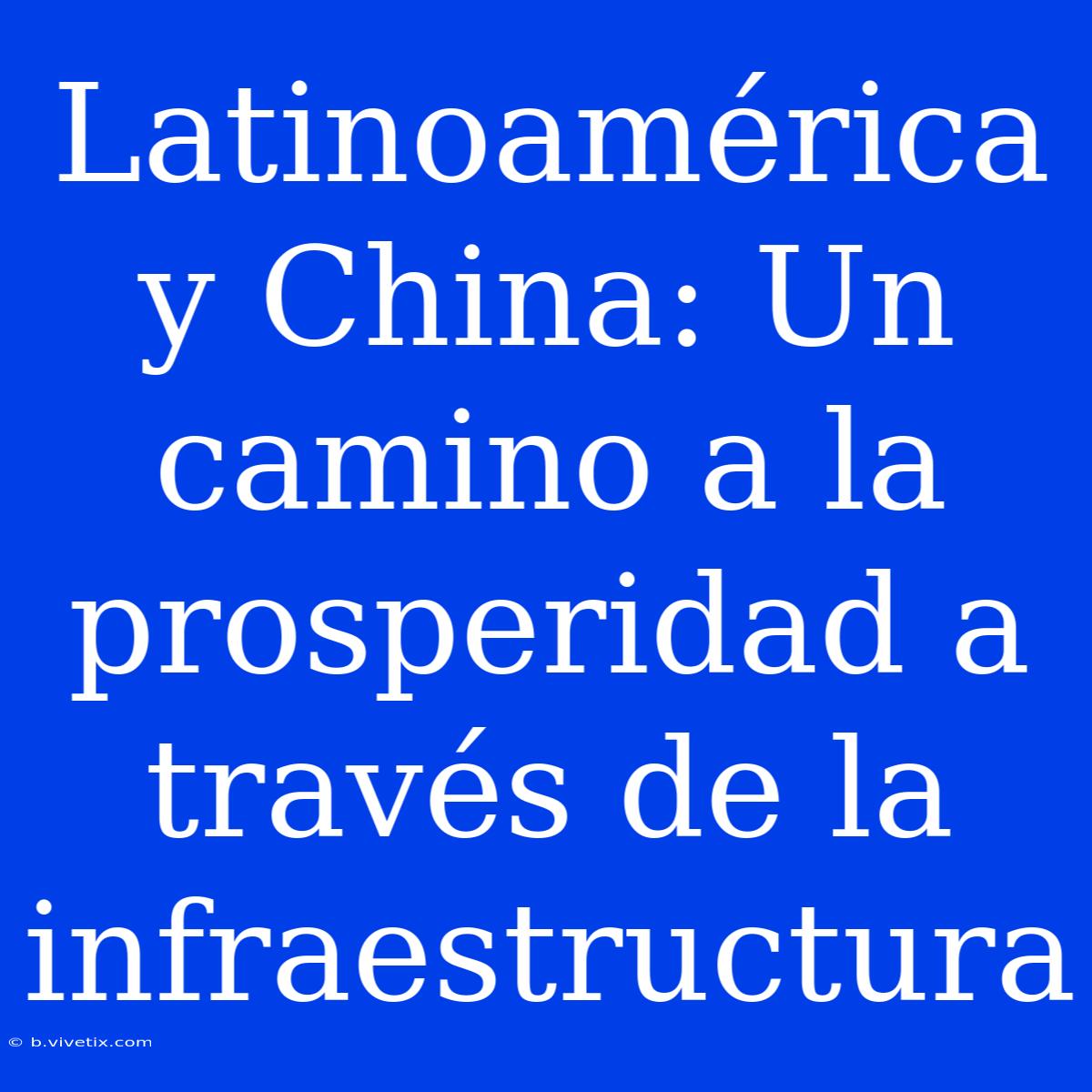 Latinoamérica Y China: Un Camino A La Prosperidad A Través De La Infraestructura