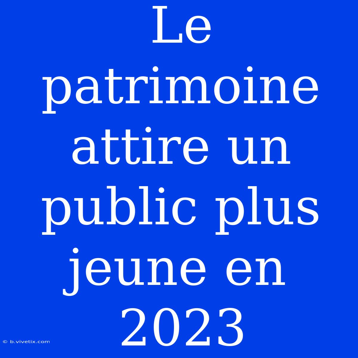 Le Patrimoine Attire Un Public Plus Jeune En 2023