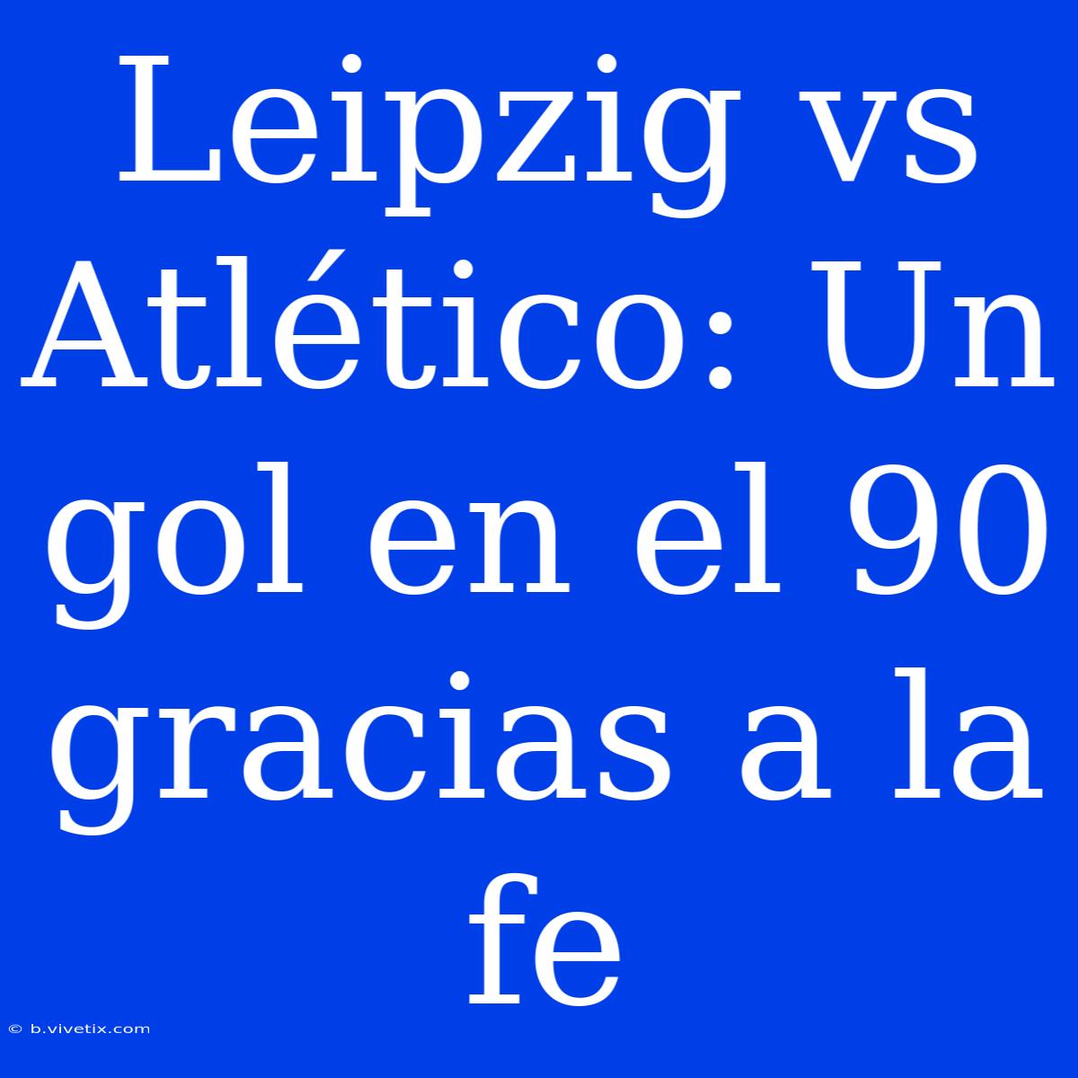 Leipzig Vs Atlético: Un Gol En El 90 Gracias A La Fe