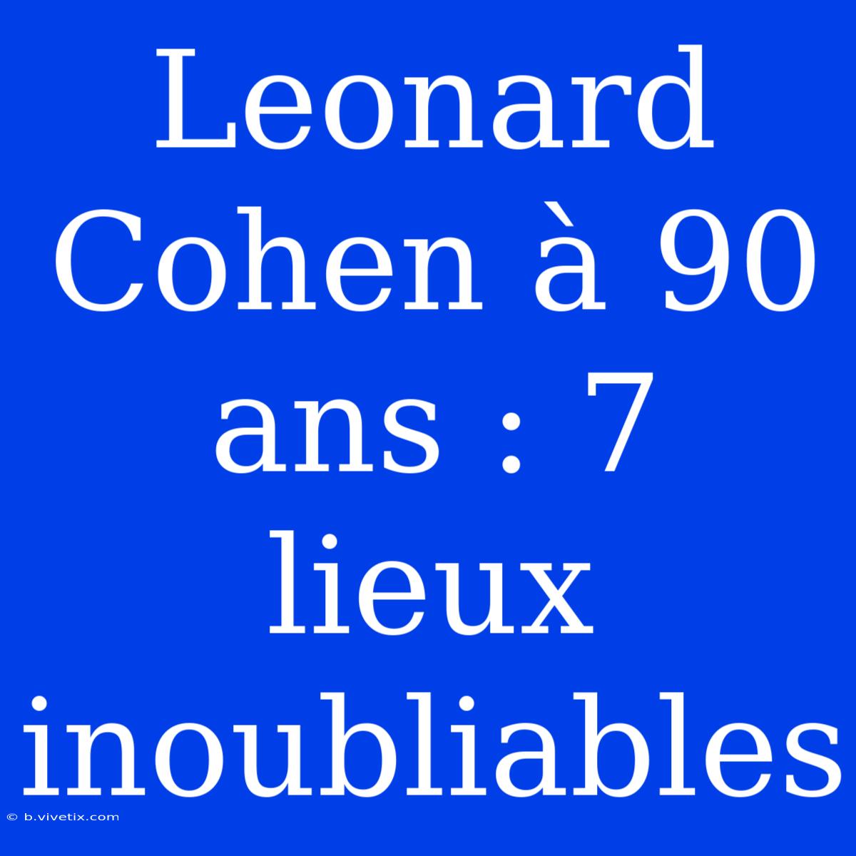 Leonard Cohen À 90 Ans : 7 Lieux Inoubliables