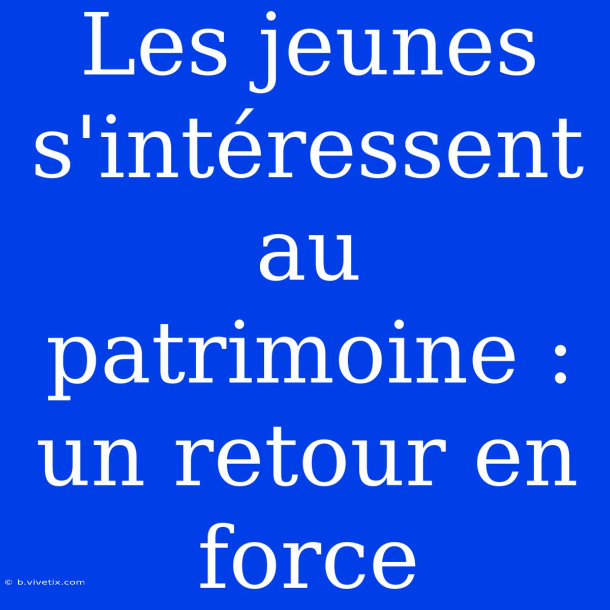 Les Jeunes S'intéressent Au Patrimoine : Un Retour En Force 