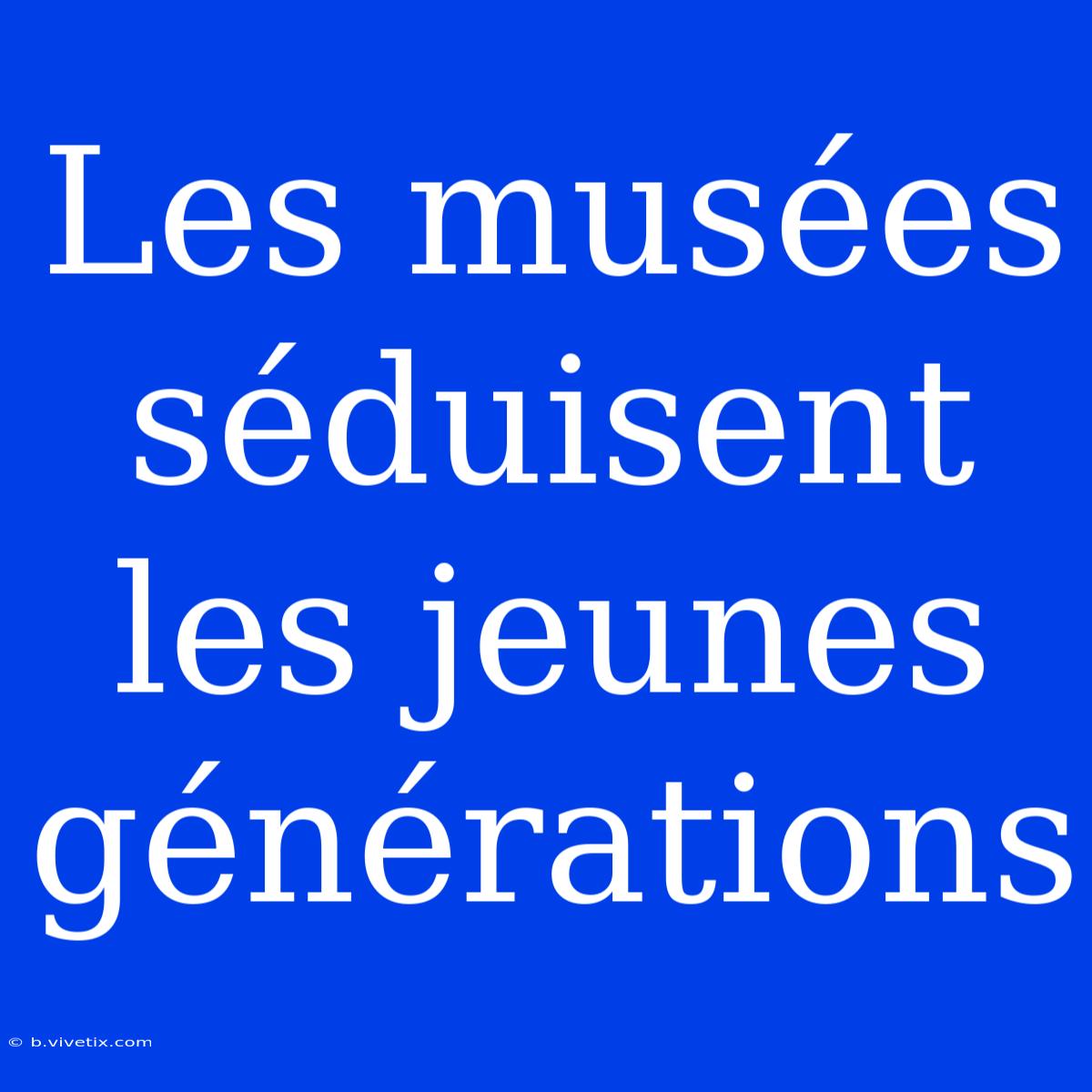 Les Musées Séduisent Les Jeunes Générations