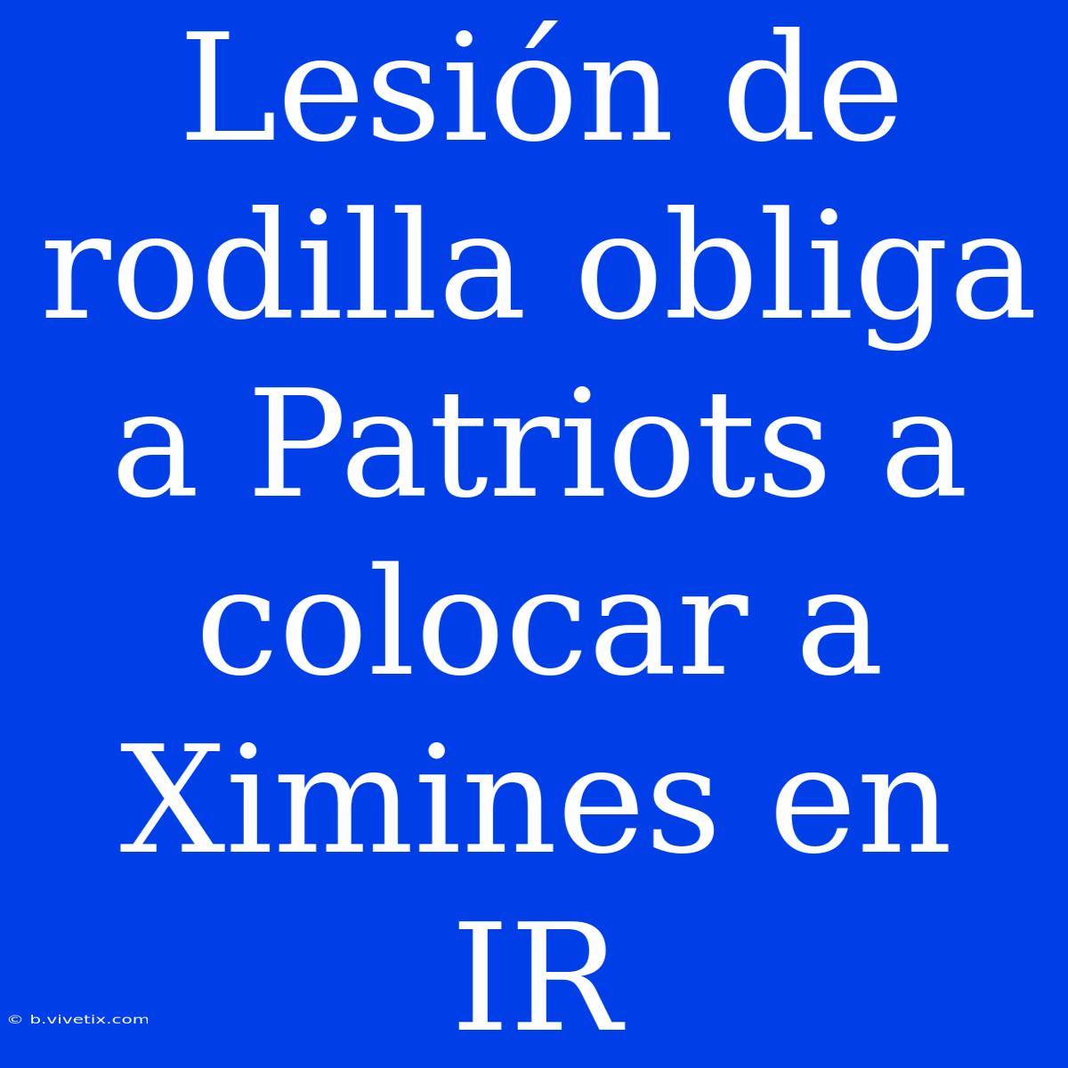 Lesión De Rodilla Obliga A Patriots A Colocar A Ximines En IR