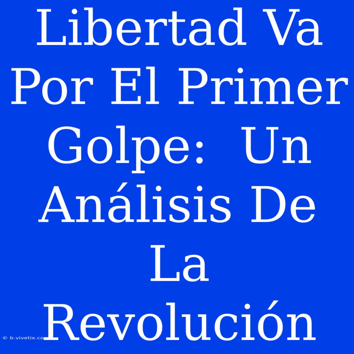 Libertad Va Por El Primer Golpe:  Un Análisis De La Revolución 