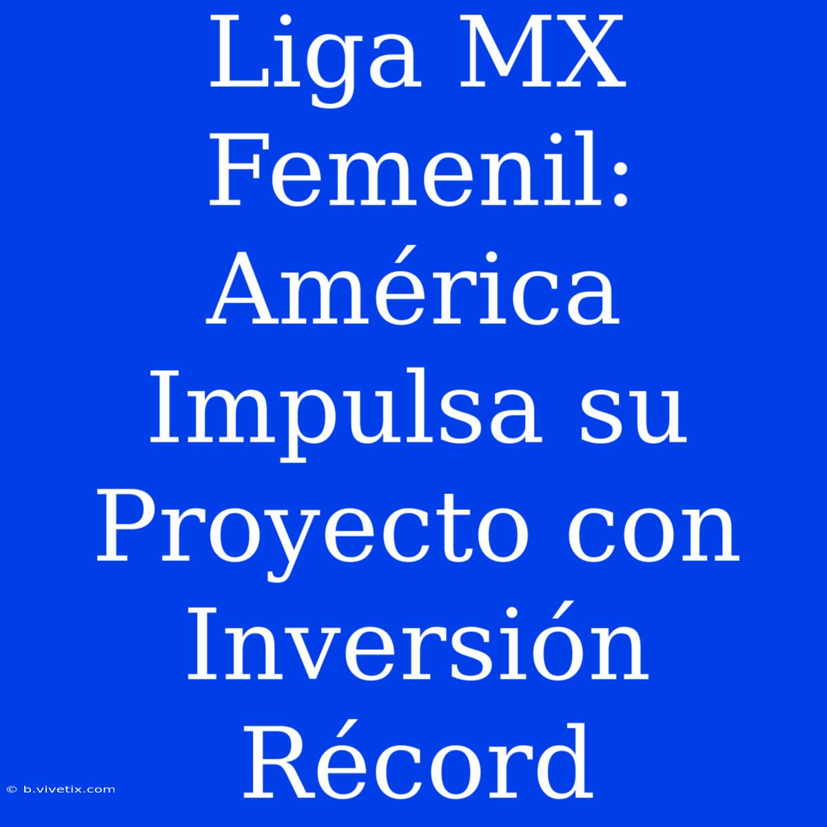 Liga MX Femenil: América Impulsa Su Proyecto Con Inversión Récord 