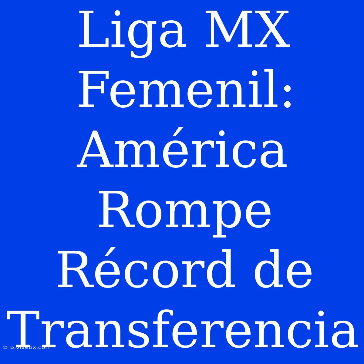 Liga MX Femenil: América Rompe Récord De Transferencia