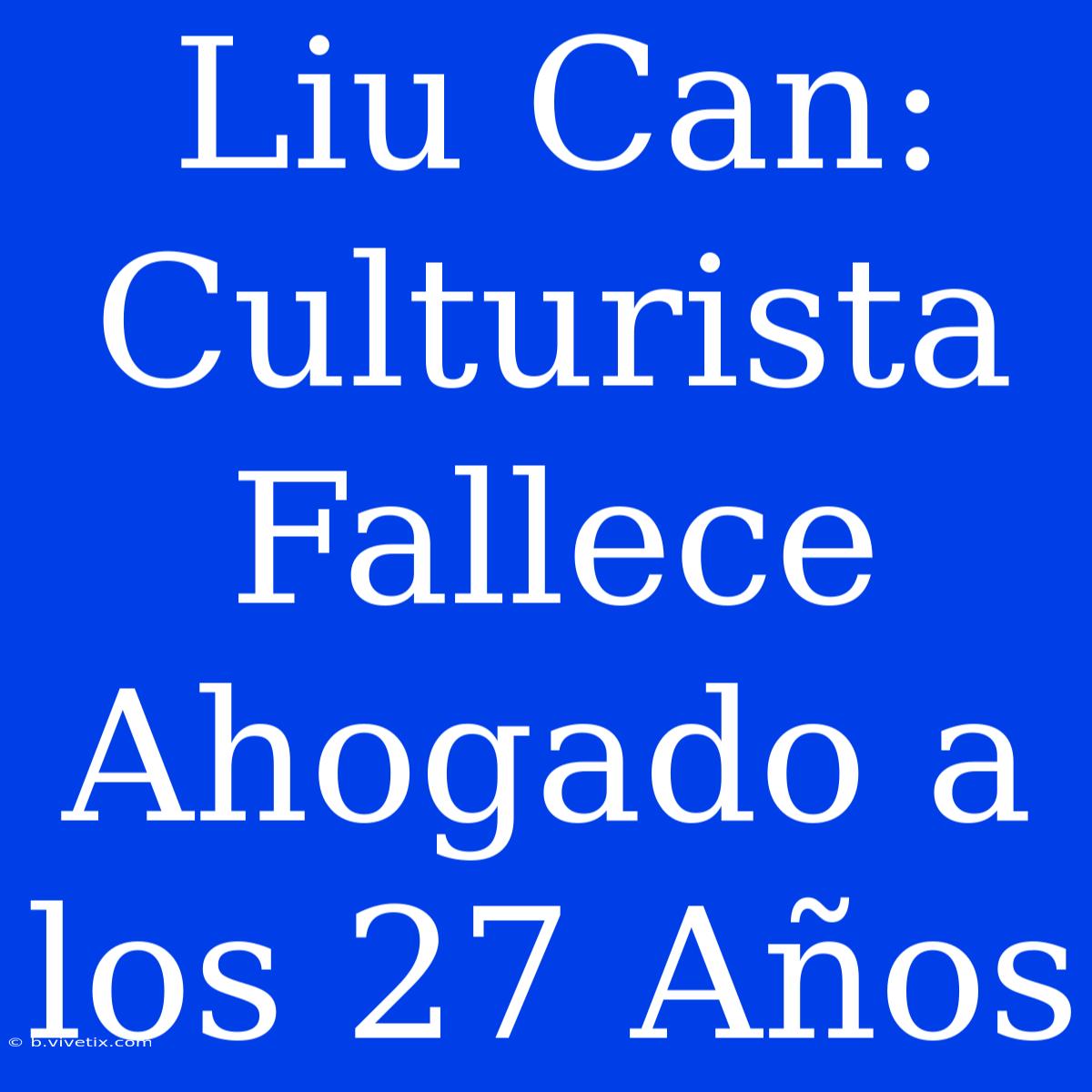 Liu Can: Culturista Fallece Ahogado A Los 27 Años