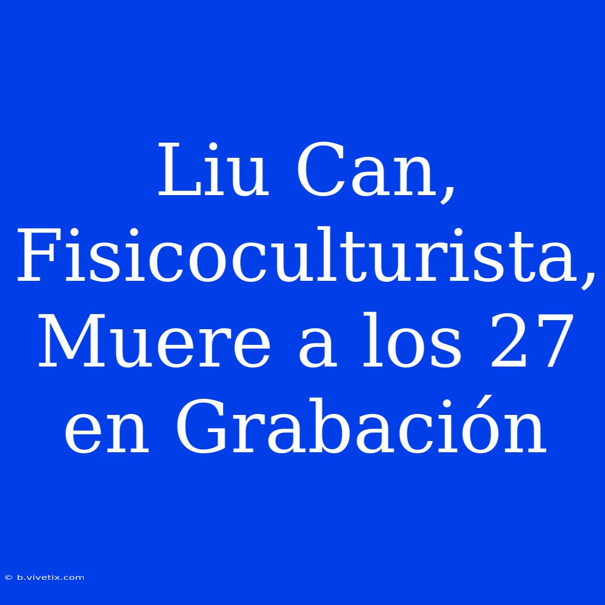 Liu Can, Fisicoculturista, Muere A Los 27 En Grabación