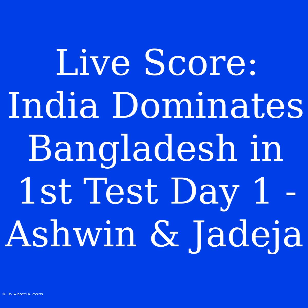 Live Score: India Dominates Bangladesh In 1st Test Day 1 - Ashwin & Jadeja