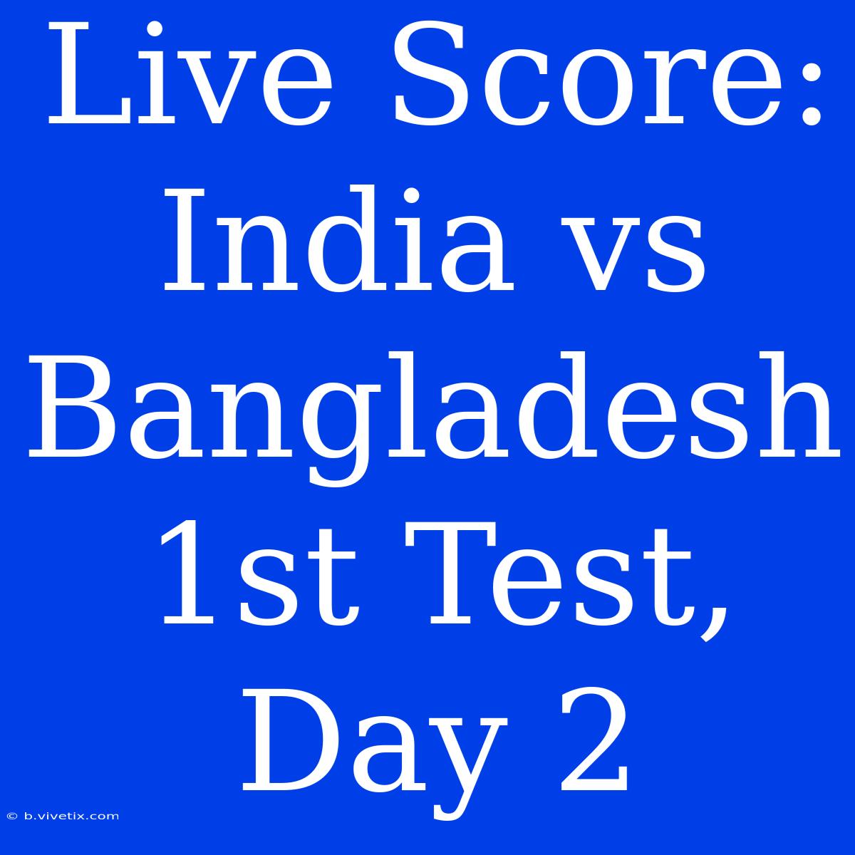 Live Score: India Vs Bangladesh 1st Test, Day 2