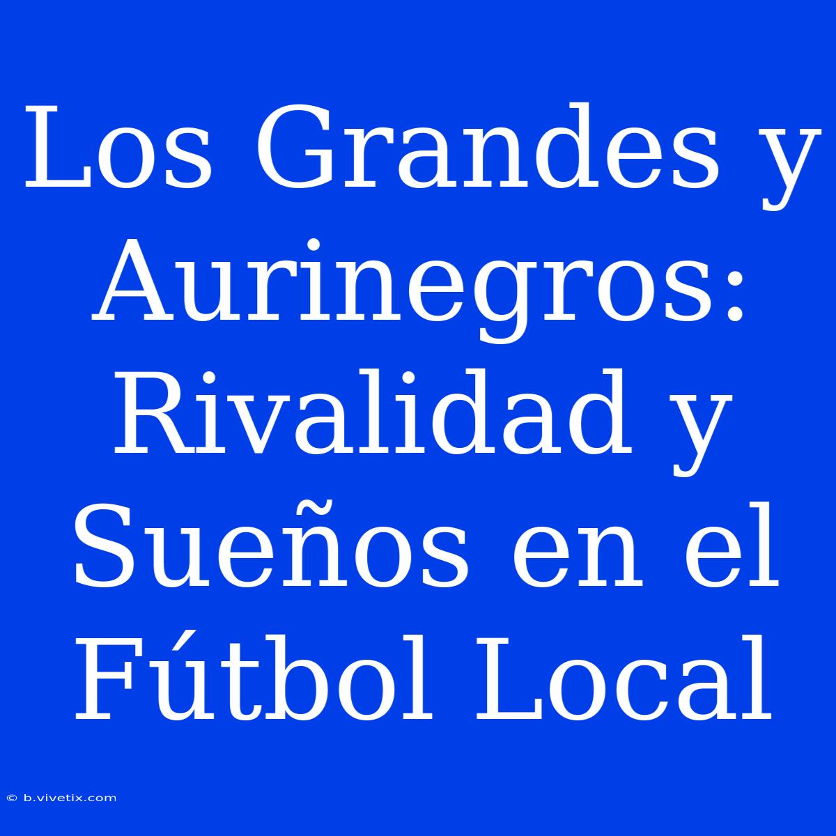 Los Grandes Y Aurinegros: Rivalidad Y Sueños En El Fútbol Local