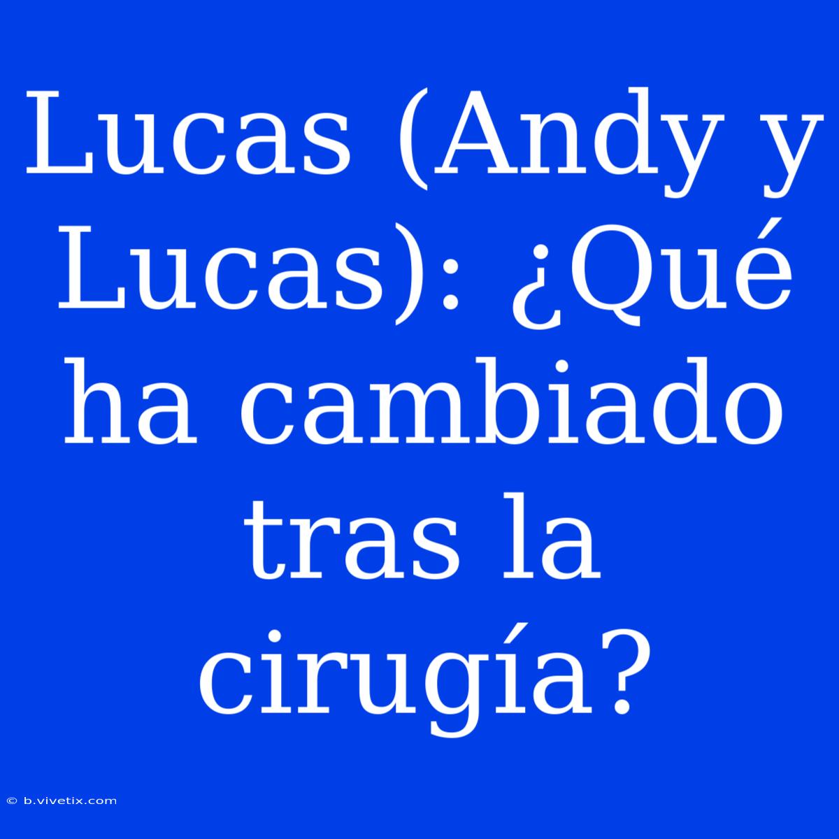 Lucas (Andy Y Lucas): ¿Qué Ha Cambiado Tras La Cirugía?