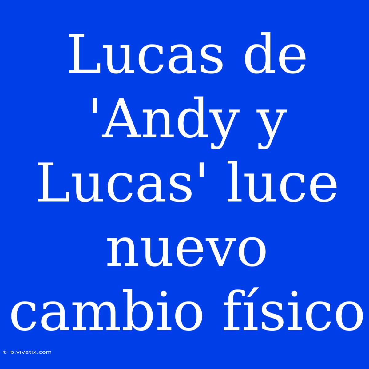 Lucas De 'Andy Y Lucas' Luce Nuevo Cambio Físico 