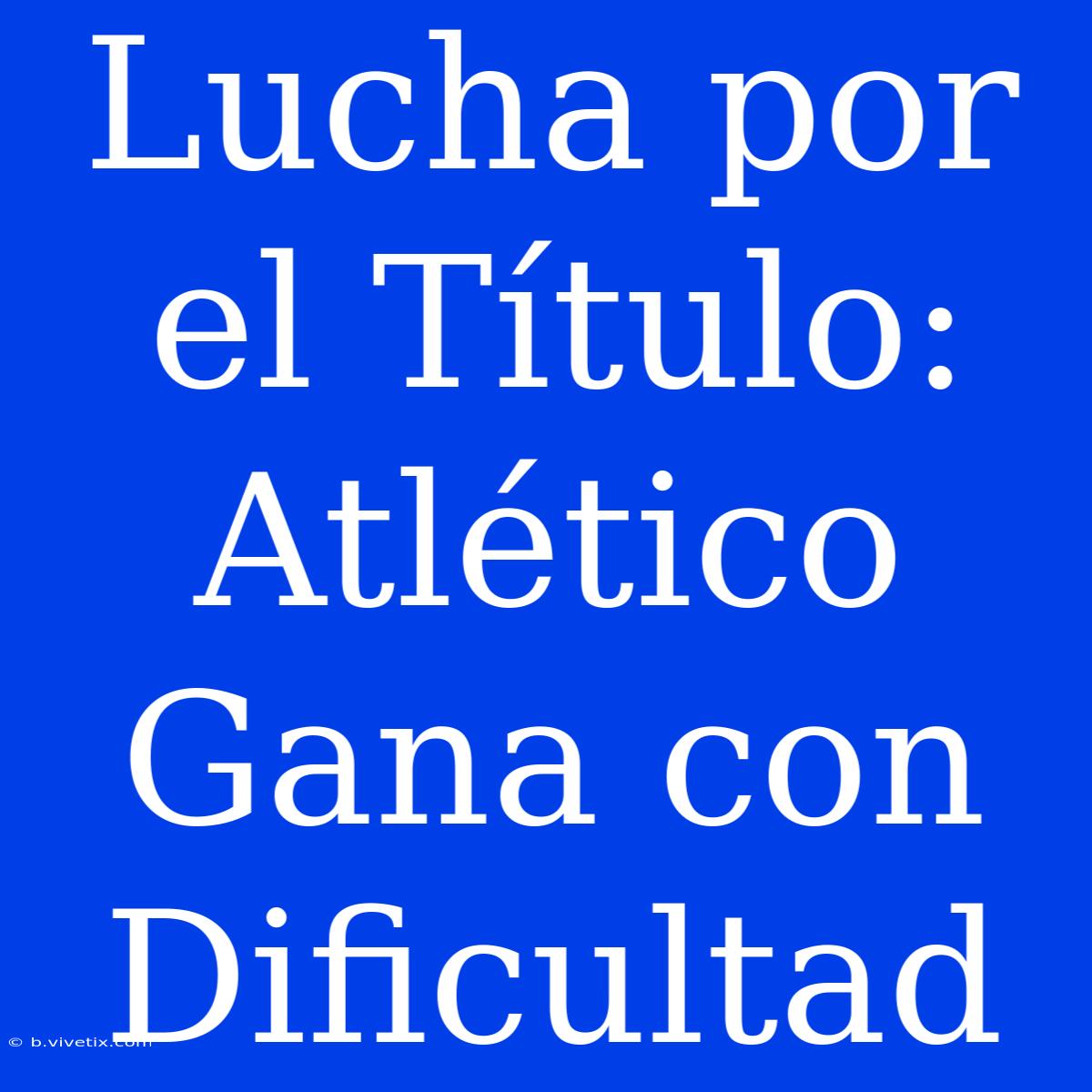 Lucha Por El Título: Atlético Gana Con Dificultad