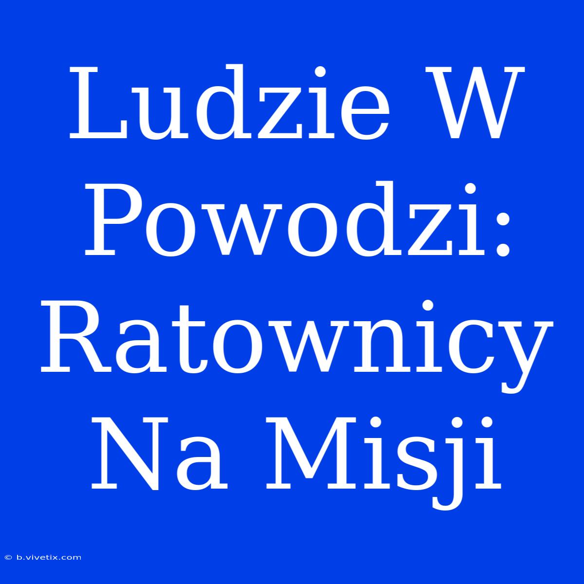 Ludzie W Powodzi: Ratownicy Na Misji