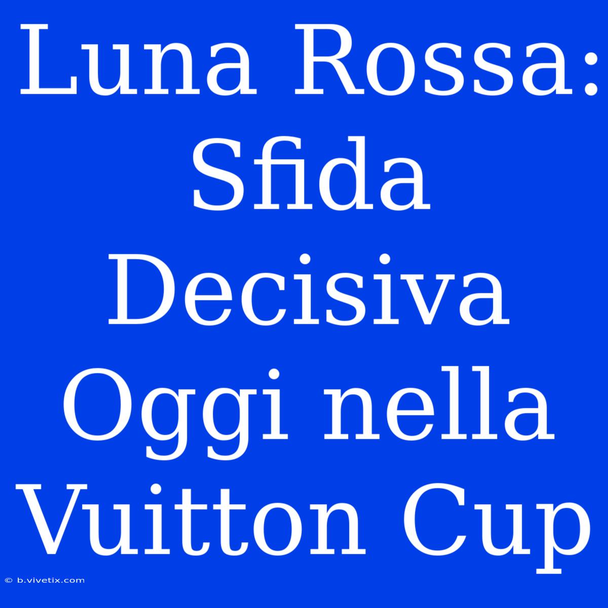 Luna Rossa: Sfida Decisiva Oggi Nella Vuitton Cup 