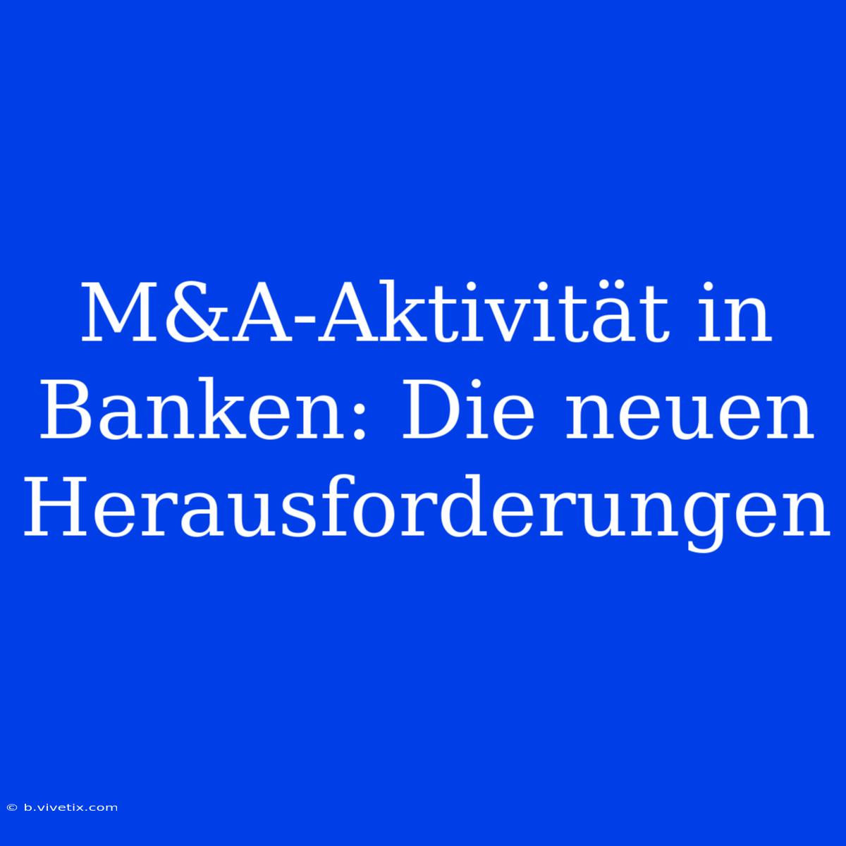 M&A-Aktivität In Banken: Die Neuen Herausforderungen