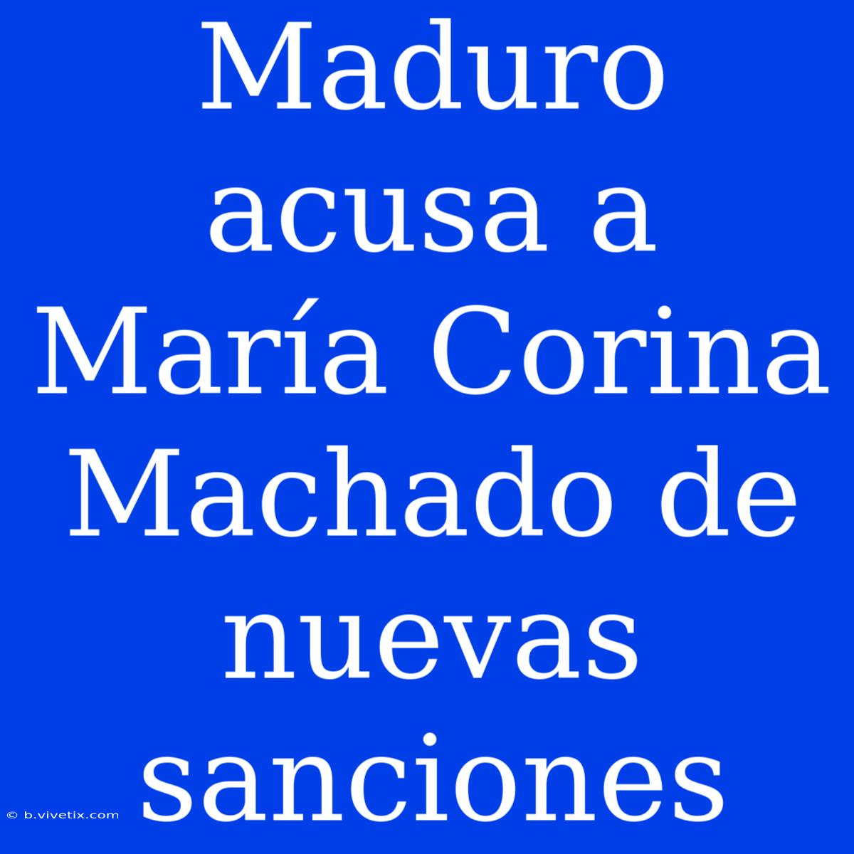 Maduro Acusa A María Corina Machado De Nuevas Sanciones