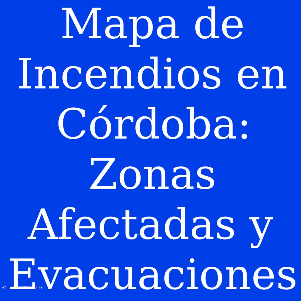 Mapa De Incendios En Córdoba: Zonas Afectadas Y Evacuaciones