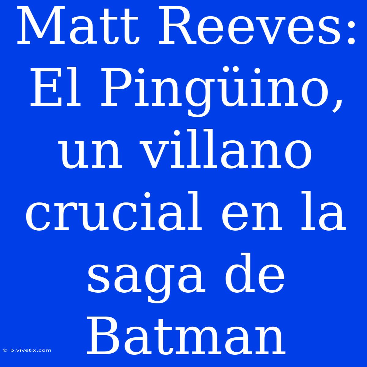 Matt Reeves: El Pingüino, Un Villano Crucial En La Saga De Batman