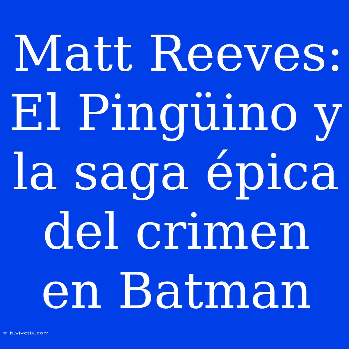 Matt Reeves: El Pingüino Y La Saga Épica Del Crimen En Batman