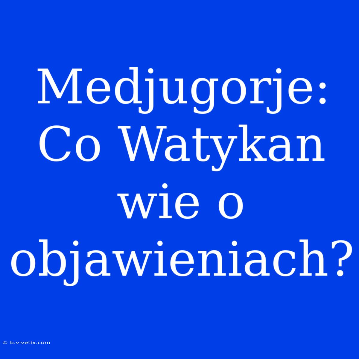 Medjugorje: Co Watykan Wie O Objawieniach?