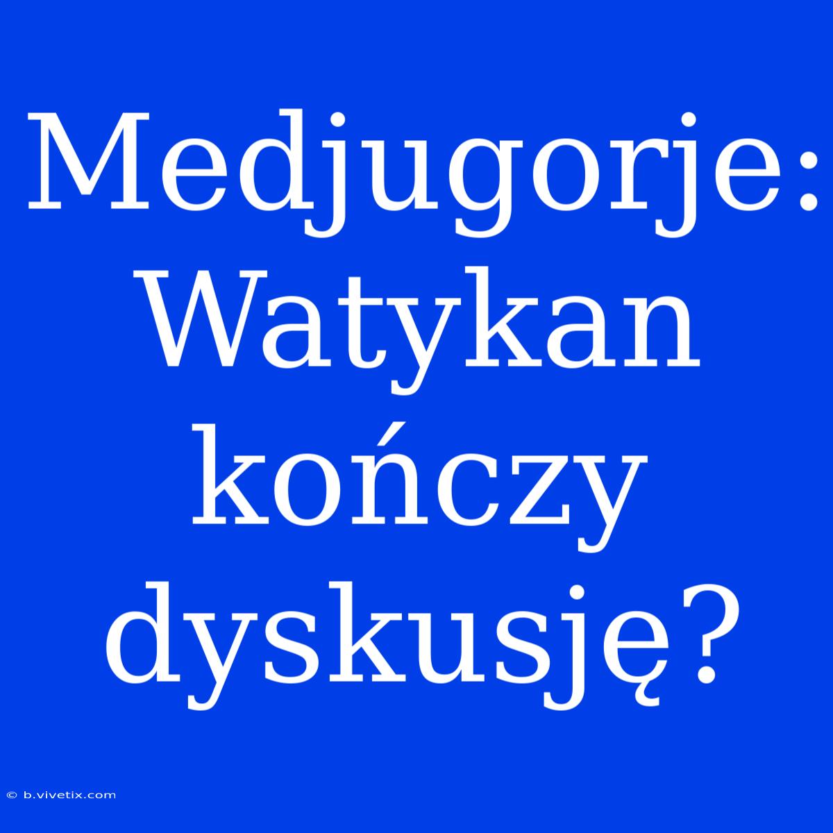 Medjugorje: Watykan Kończy Dyskusję? 