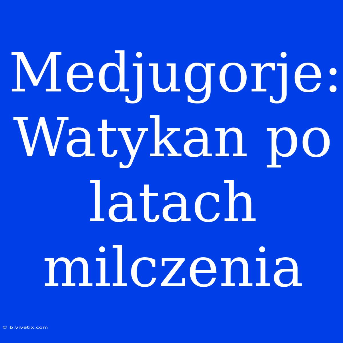 Medjugorje: Watykan Po Latach Milczenia