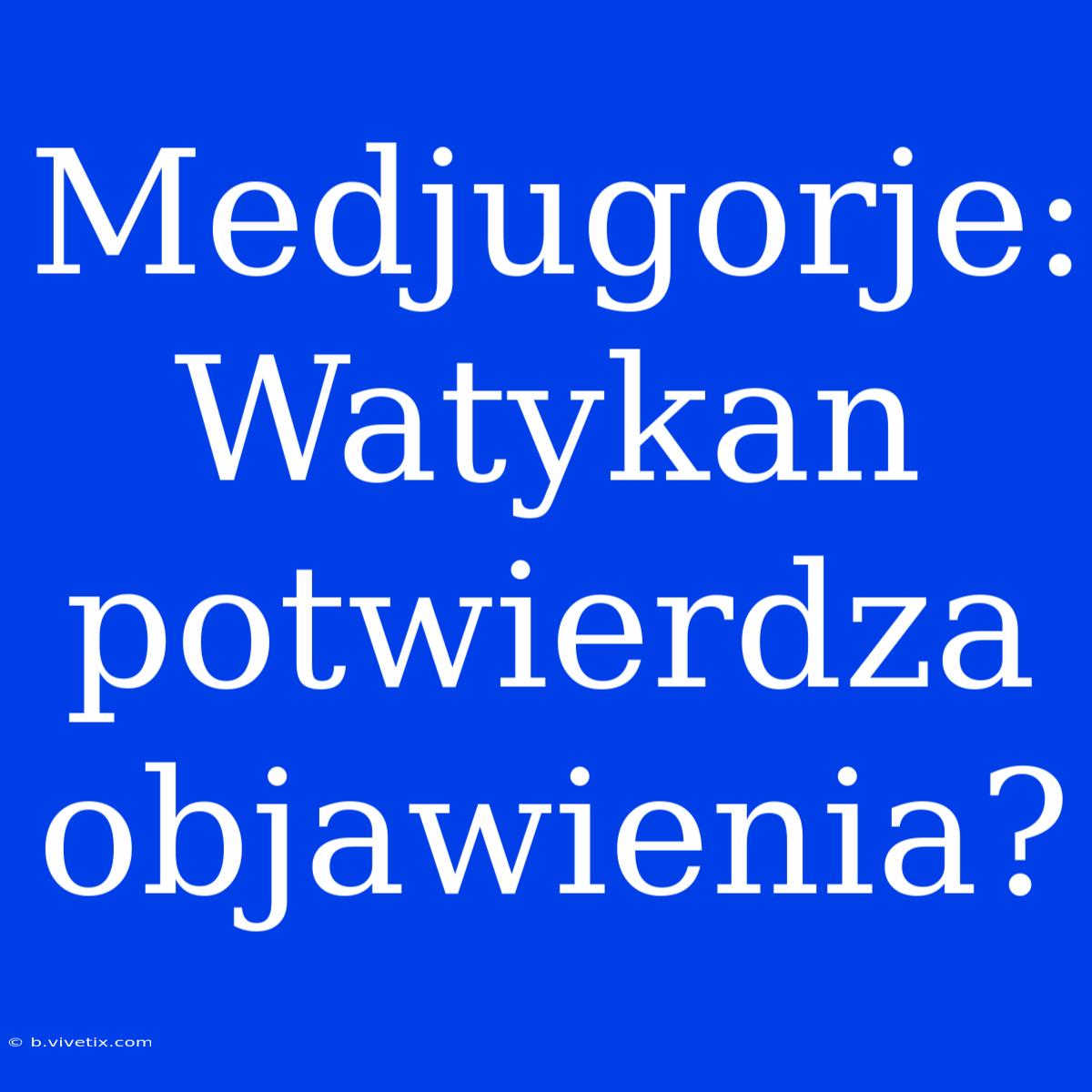 Medjugorje: Watykan Potwierdza Objawienia?