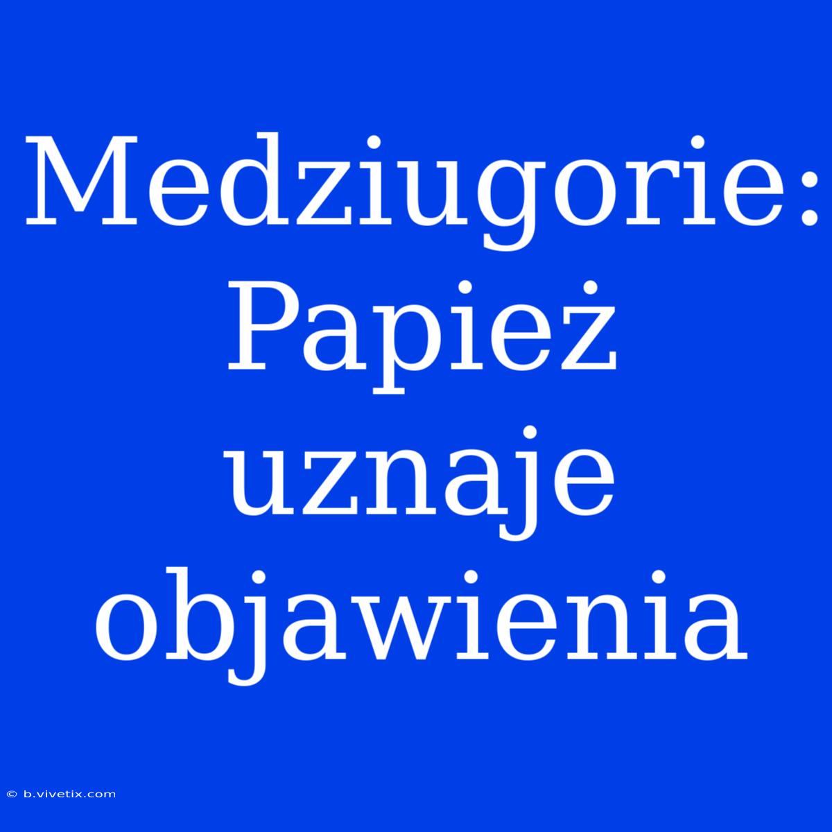 Medziugorie: Papież Uznaje Objawienia