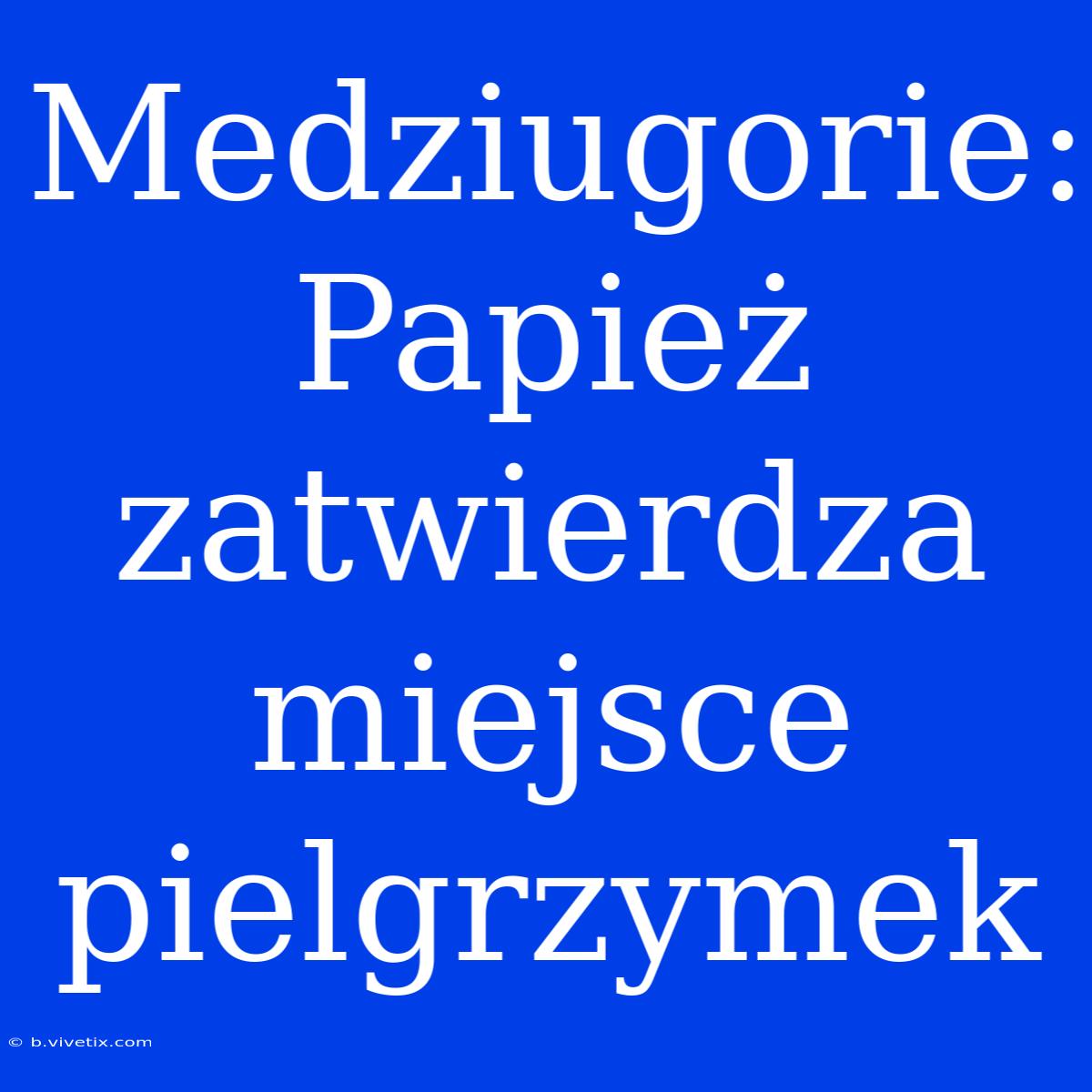 Medziugorie: Papież Zatwierdza Miejsce Pielgrzymek