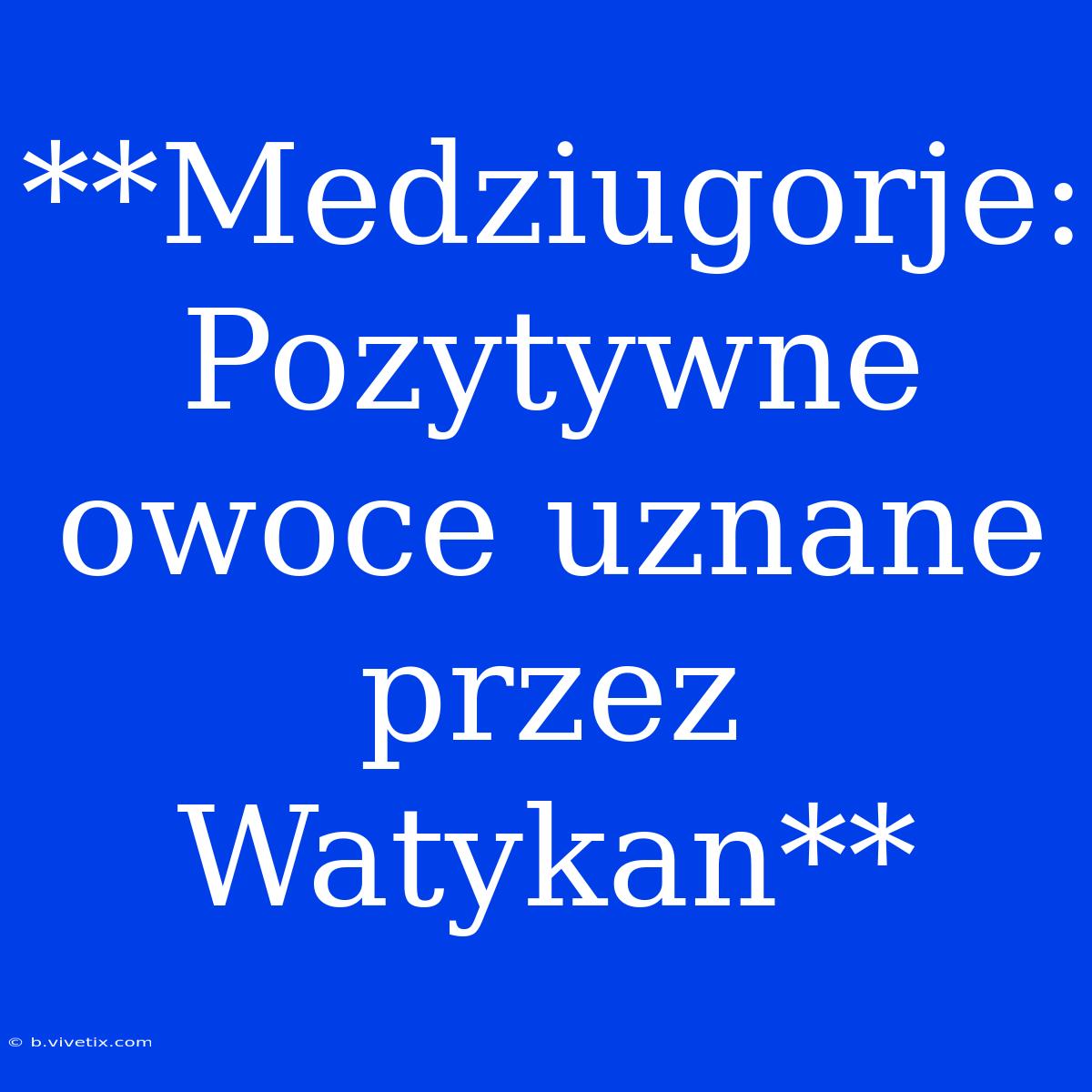 **Medziugorje: Pozytywne Owoce Uznane Przez Watykan**