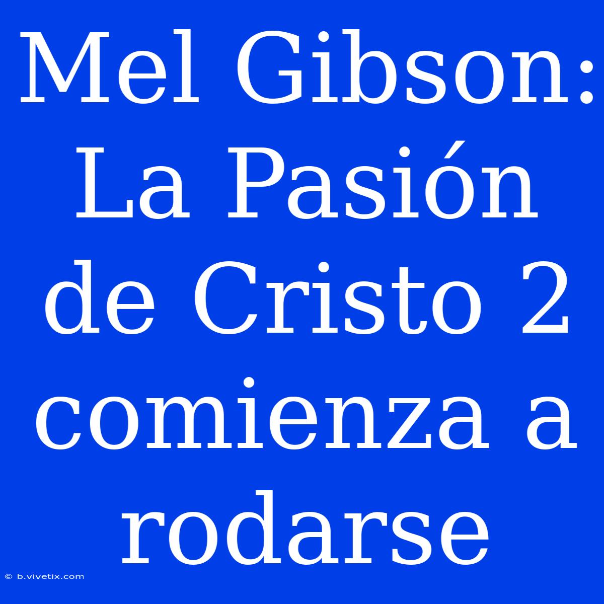 Mel Gibson: La Pasión De Cristo 2 Comienza A Rodarse