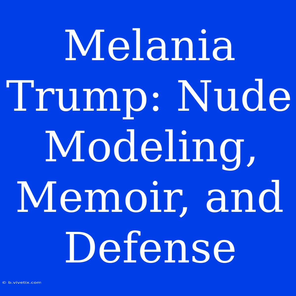 Melania Trump: Nude Modeling, Memoir, And Defense