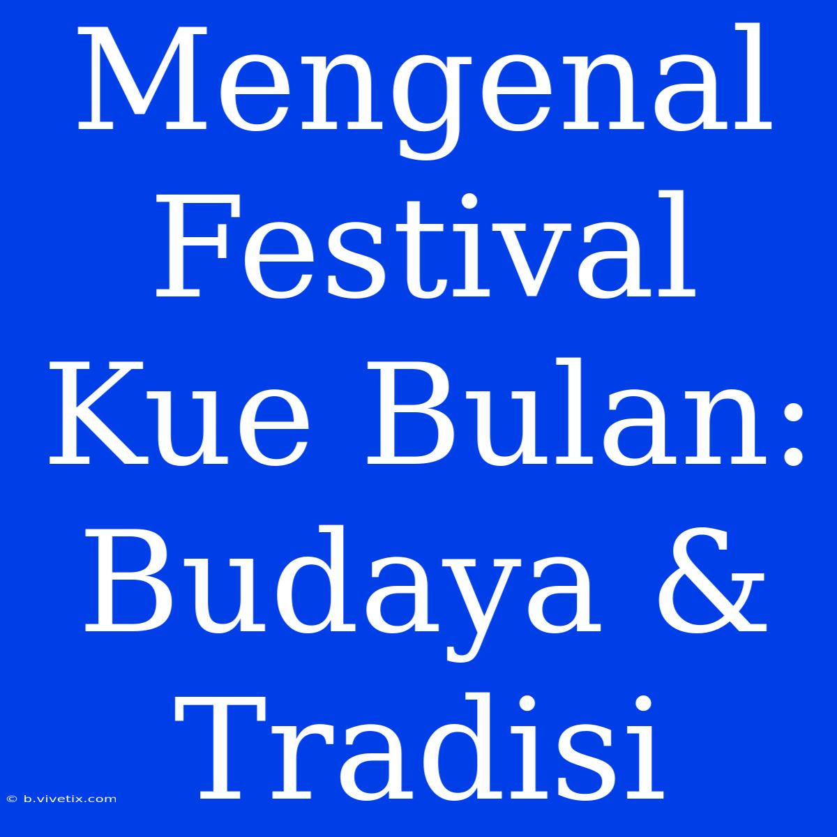 Mengenal Festival Kue Bulan: Budaya & Tradisi