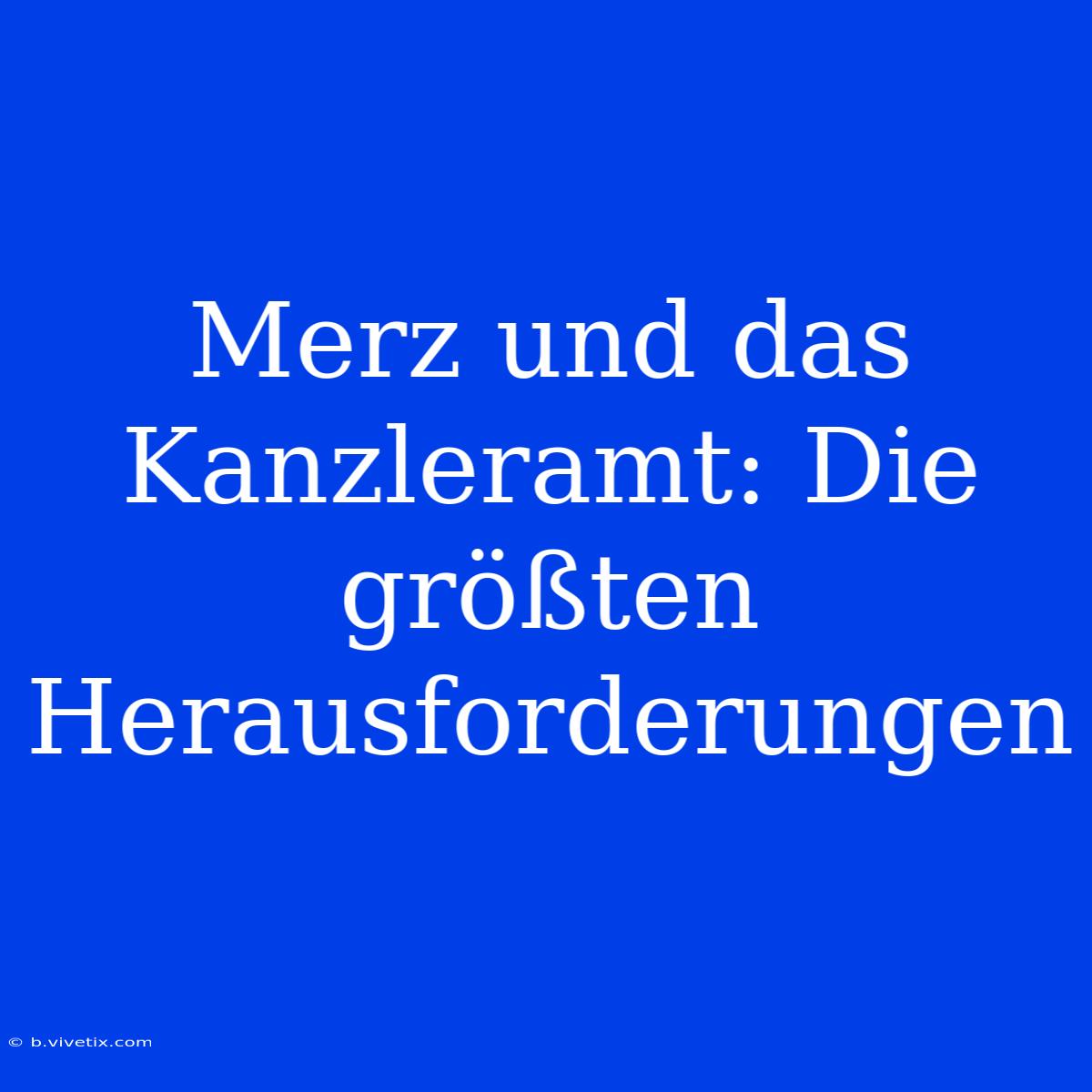 Merz Und Das Kanzleramt: Die Größten Herausforderungen