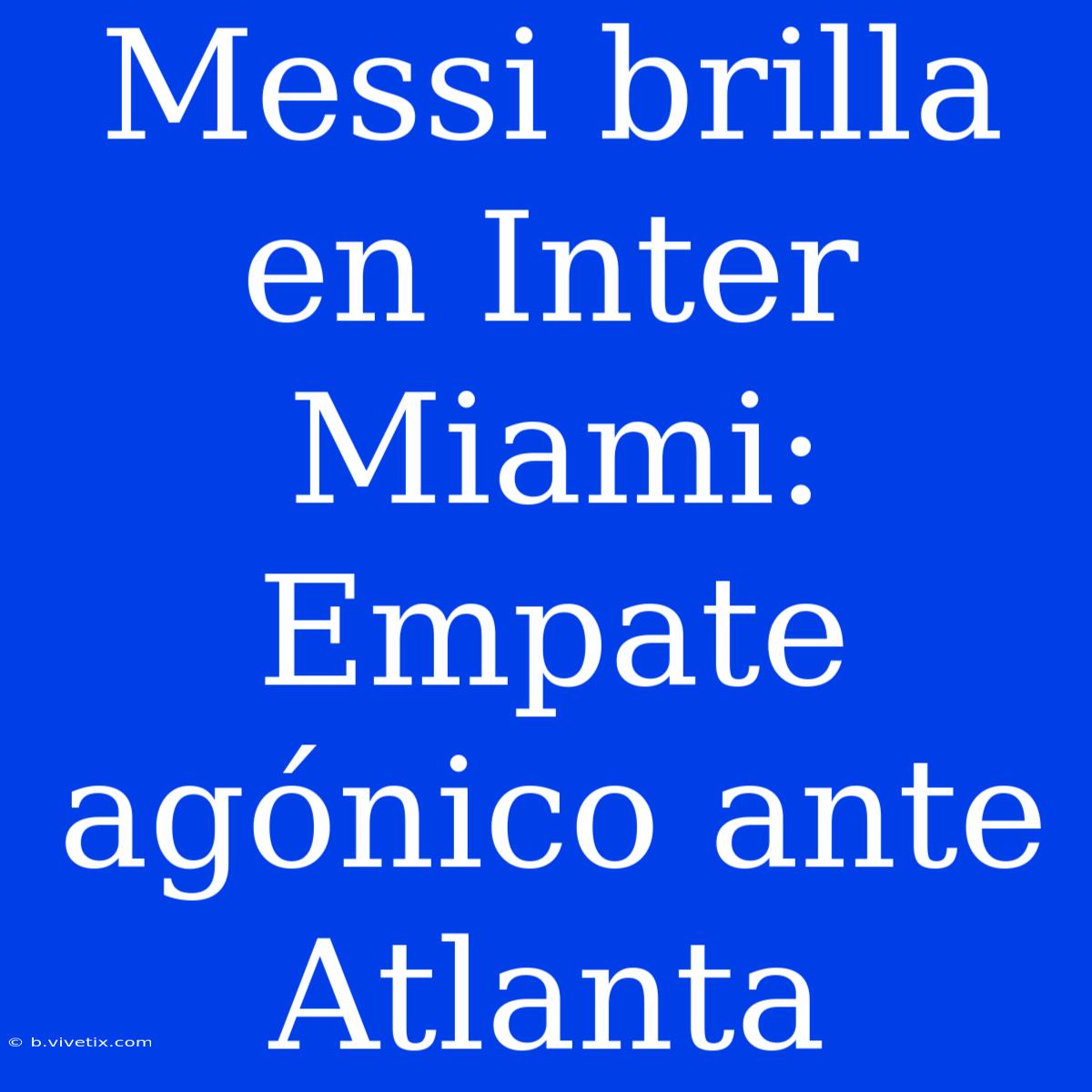 Messi Brilla En Inter Miami: Empate Agónico Ante Atlanta