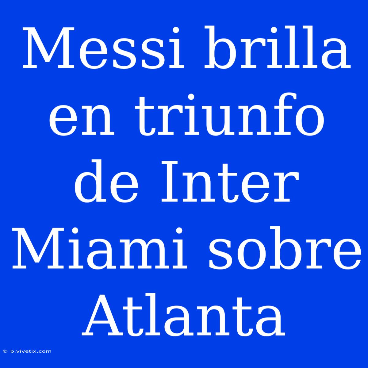 Messi Brilla En Triunfo De Inter Miami Sobre Atlanta