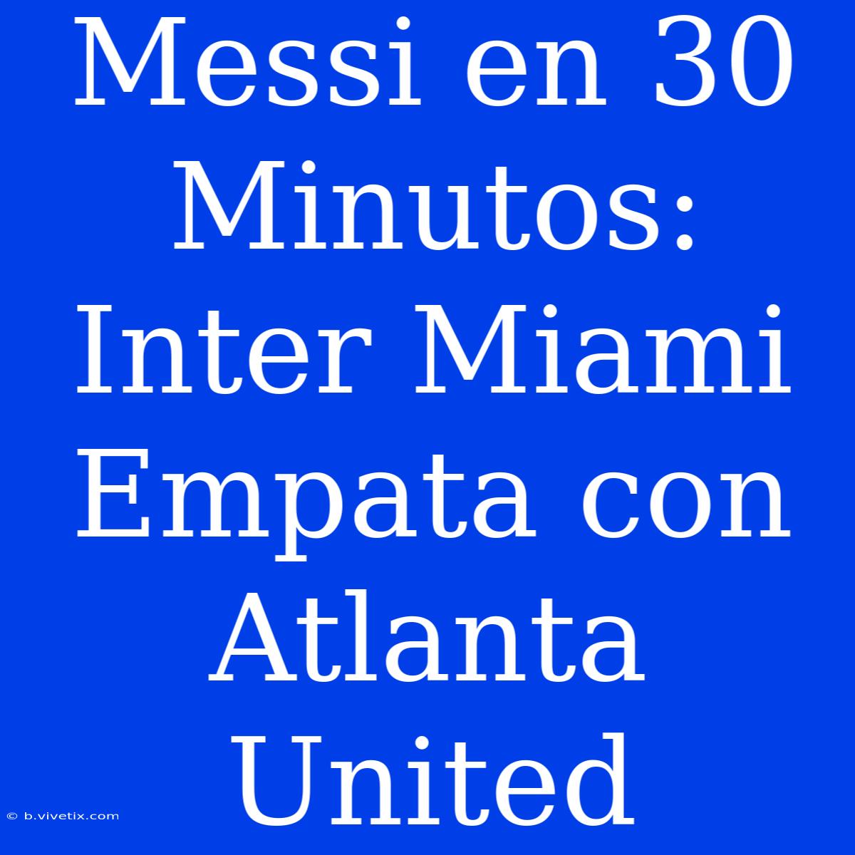 Messi En 30 Minutos: Inter Miami Empata Con Atlanta United