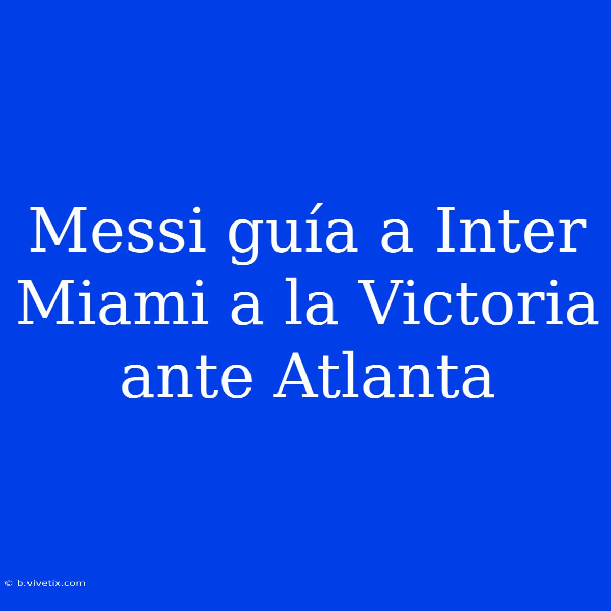 Messi Guía A Inter Miami A La Victoria Ante Atlanta