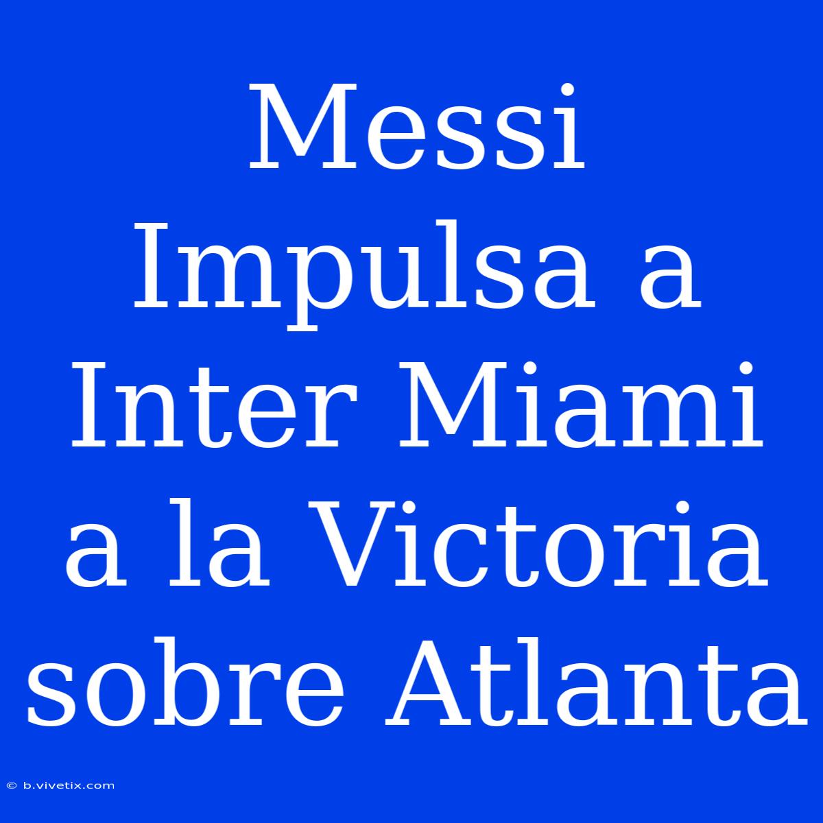 Messi Impulsa A Inter Miami A La Victoria Sobre Atlanta