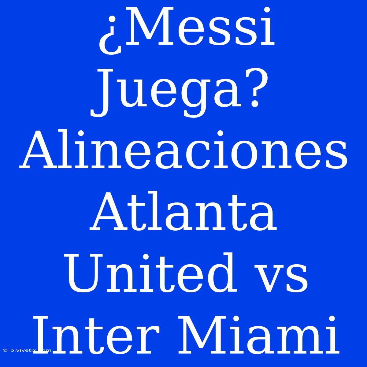 ¿Messi Juega? Alineaciones Atlanta United Vs Inter Miami