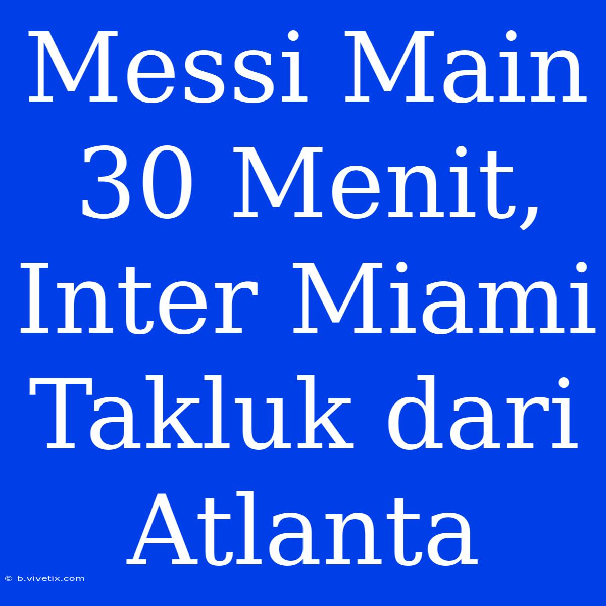 Messi Main 30 Menit, Inter Miami Takluk Dari Atlanta