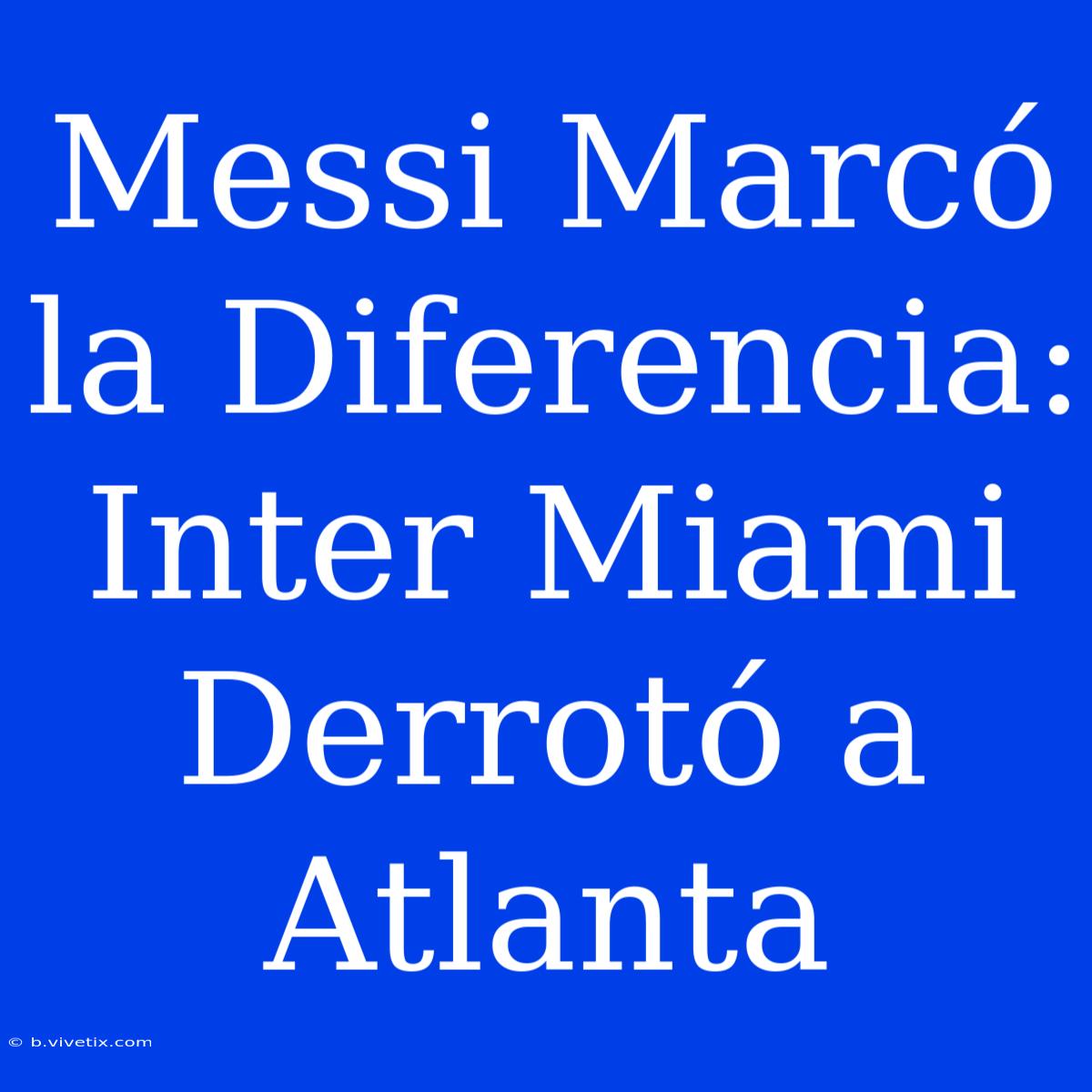 Messi Marcó La Diferencia: Inter Miami Derrotó A Atlanta