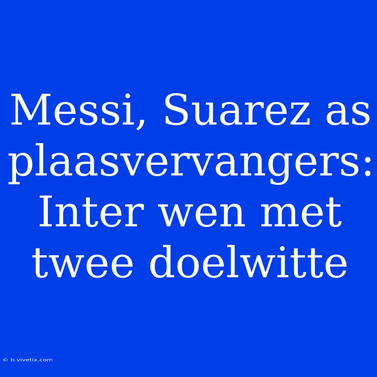 Messi, Suarez As Plaasvervangers: Inter Wen Met Twee Doelwitte