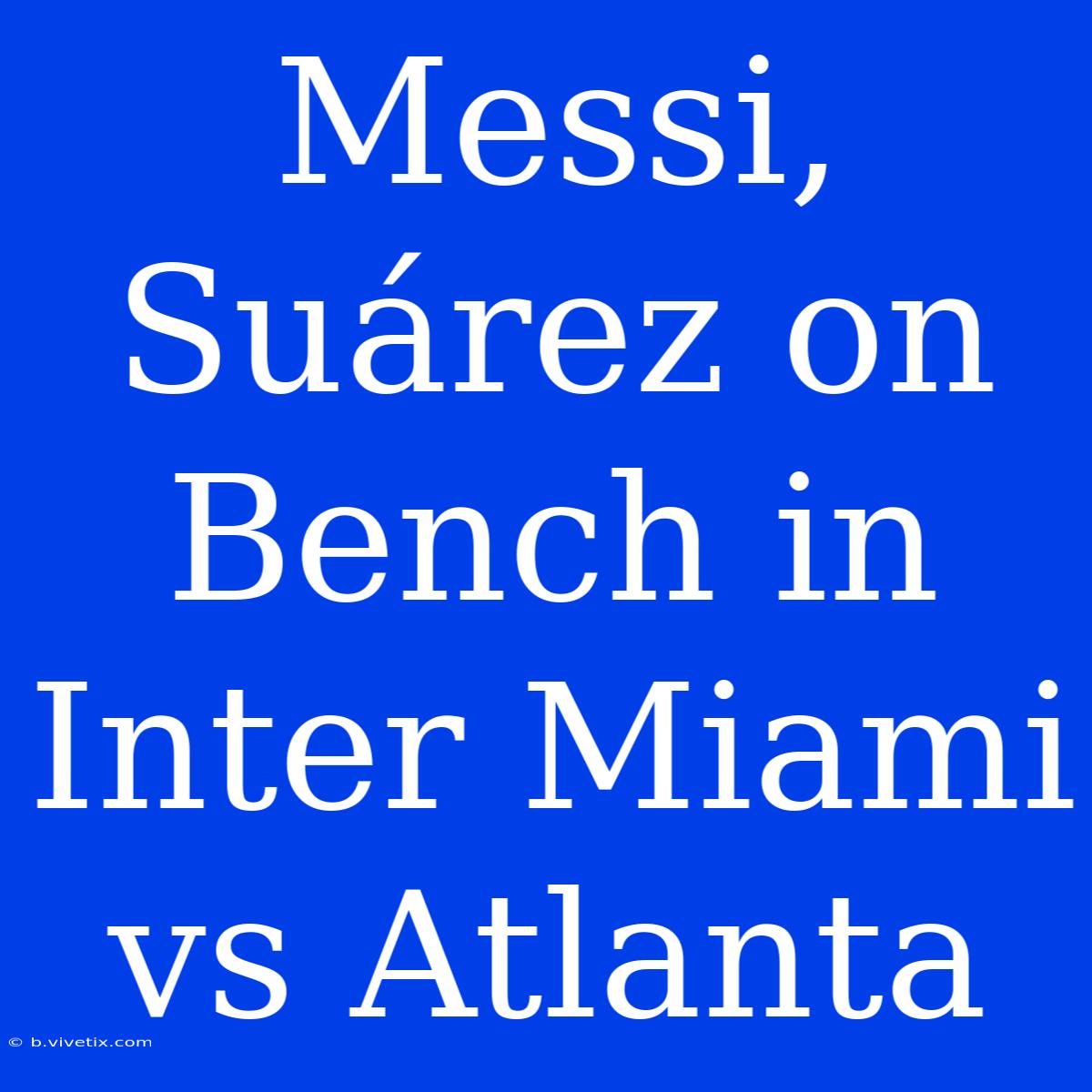 Messi, Suárez On Bench In Inter Miami Vs Atlanta