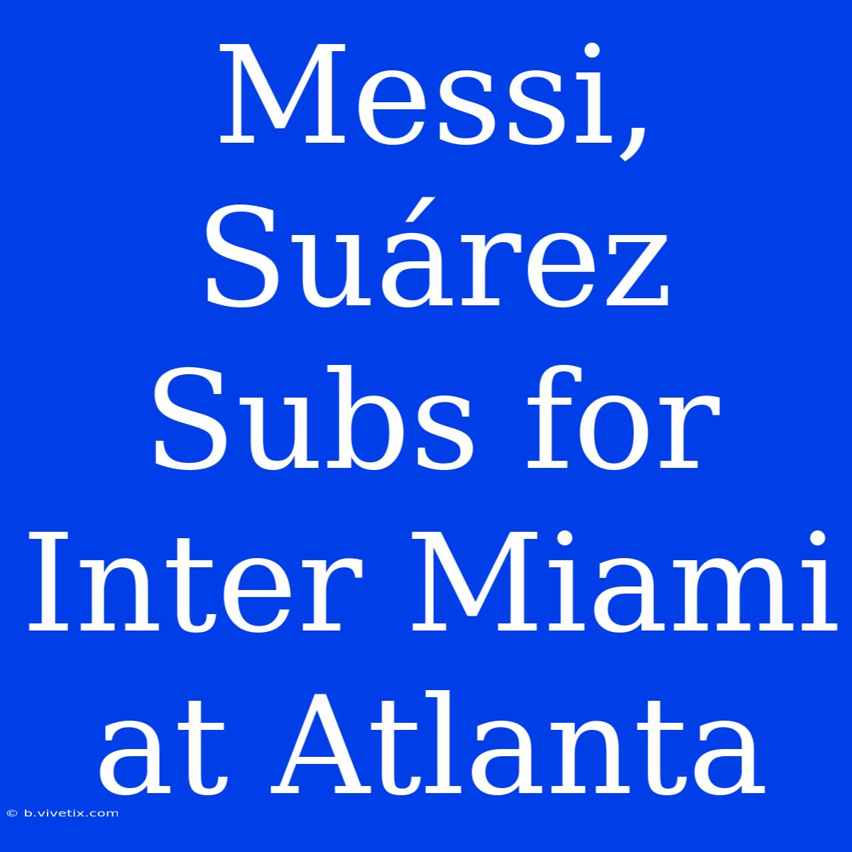 Messi, Suárez Subs For Inter Miami At Atlanta