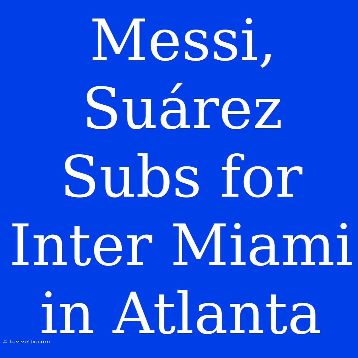 Messi, Suárez Subs For Inter Miami In Atlanta